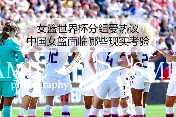 女篮世界杯分组受热议 中国女篮面临哪些现实考验